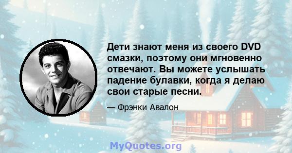 Дети знают меня из своего DVD смазки, поэтому они мгновенно отвечают. Вы можете услышать падение булавки, когда я делаю свои старые песни.