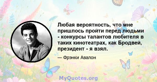 Любая вероятность, что мне пришлось пройти перед людьми - конкурсы талантов любителя в таких кинотеатрах, как Бродвей, президент - я взял.