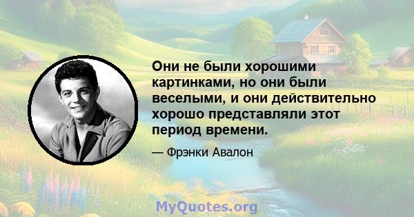 Они не были хорошими картинками, но они были веселыми, и они действительно хорошо представляли этот период времени.