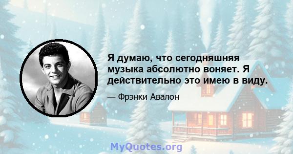 Я думаю, что сегодняшняя музыка абсолютно воняет. Я действительно это имею в виду.