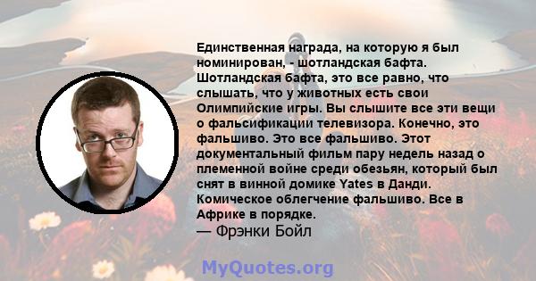 Единственная награда, на которую я был номинирован, - шотландская бафта. Шотландская бафта, это все равно, что слышать, что у животных есть свои Олимпийские игры. Вы слышите все эти вещи о фальсификации телевизора.