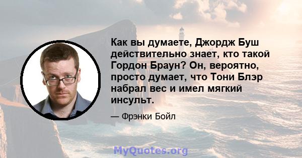 Как вы думаете, Джордж Буш действительно знает, кто такой Гордон Браун? Он, вероятно, просто думает, что Тони Блэр набрал вес и имел мягкий инсульт.