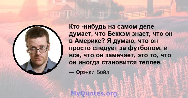 Кто -нибудь на самом деле думает, что Бекхэм знает, что он в Америке? Я думаю, что он просто следует за футболом, и все, что он замечает, это то, что он иногда становится теплее.