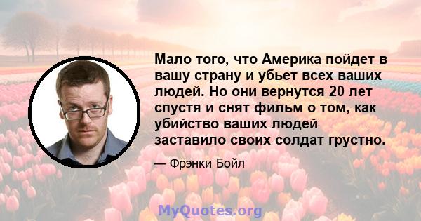 Мало того, что Америка пойдет в вашу страну и убьет всех ваших людей. Но они вернутся 20 лет спустя и снят фильм о том, как убийство ваших людей заставило своих солдат грустно.