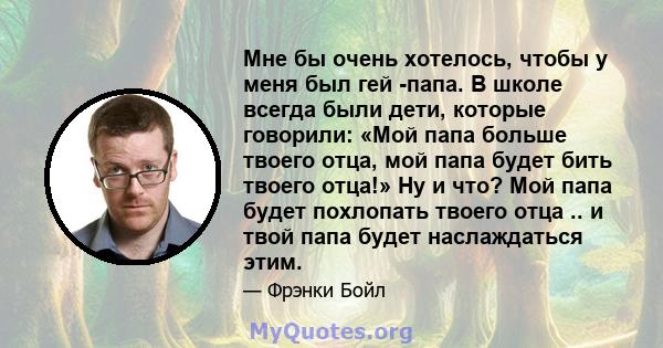 Мне бы очень хотелось, чтобы у меня был гей -папа. В школе всегда были дети, которые говорили: «Мой папа больше твоего отца, мой папа будет бить твоего отца!» Ну и что? Мой папа будет похлопать твоего отца .. и твой