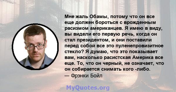 Мне жаль Обамы, потому что он все еще должен бороться с врожденным расизмом американцев. Я имею в виду, вы видели его первую речь, когда он стал президентом, и они поставили перед собой все это пуленепровизитное стекло? 