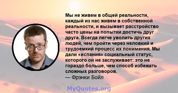 Мы не живем в общей реальности, каждый из нас живем в собственной реальности, и вызывает расстройство часто цены на попытки достичь друг друга. Всегда легче уволить других людей, чем пройти через неловкий и трудоемкий