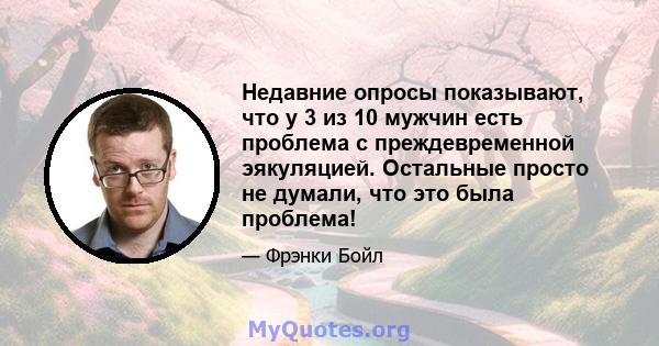 Недавние опросы показывают, что у 3 из 10 мужчин есть проблема с преждевременной эякуляцией. Остальные просто не думали, что это была проблема!