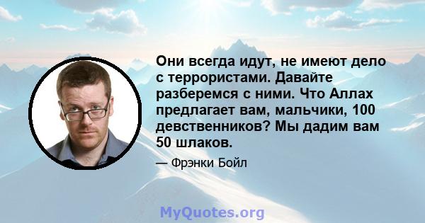 Они всегда идут, не имеют дело с террористами. Давайте разберемся с ними. Что Аллах предлагает вам, мальчики, 100 девственников? Мы дадим вам 50 шлаков.