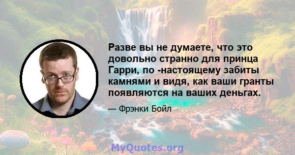 Разве вы не думаете, что это довольно странно для принца Гарри, по -настоящему забиты камнями и видя, как ваши гранты появляются на ваших деньгах.