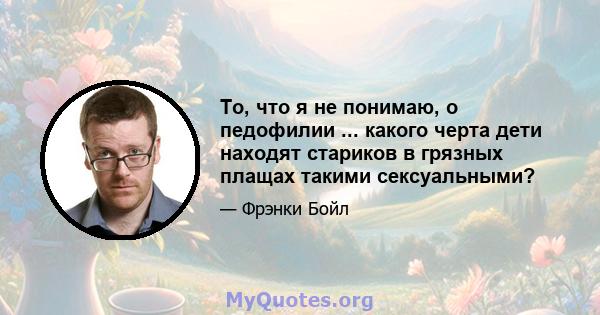 То, что я не понимаю, о педофилии ... какого черта дети находят стариков в грязных плащах такими сексуальными?