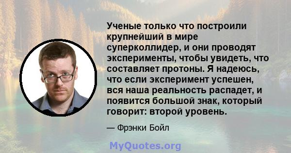 Ученые только что построили крупнейший в мире суперколлидер, и они проводят эксперименты, чтобы увидеть, что составляет протоны. Я надеюсь, что если эксперимент успешен, вся наша реальность распадет, и появится большой