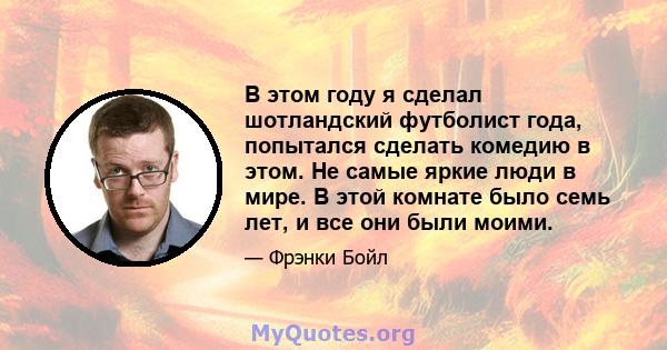 В этом году я сделал шотландский футболист года, попытался сделать комедию в этом. Не самые яркие люди в мире. В этой комнате было семь лет, и все они были моими.