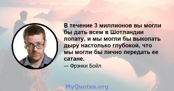 В течение 3 миллионов вы могли бы дать всем в Шотландии лопату, и мы могли бы выкопать дыру настолько глубокой, что мы могли бы лично передать ее сатане.