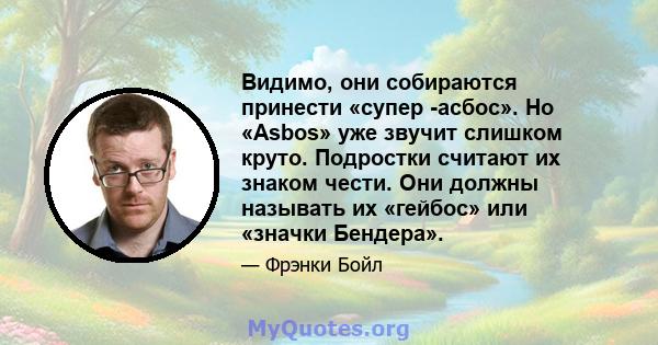 Видимо, они собираются принести «супер -асбос». Но «Asbos» уже звучит слишком круто. Подростки считают их знаком чести. Они должны называть их «гейбос» или «значки Бендера».