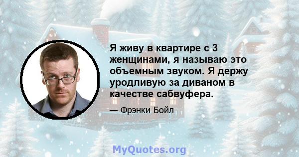 Я живу в квартире с 3 женщинами, я называю это объемным звуком. Я держу уродливую за диваном в качестве сабвуфера.