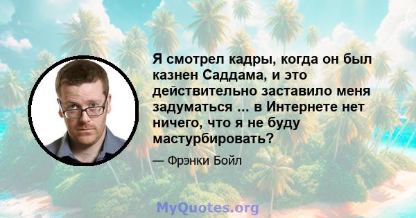 Я смотрел кадры, когда он был казнен Саддама, и это действительно заставило меня задуматься ... в Интернете нет ничего, что я не буду мастурбировать?