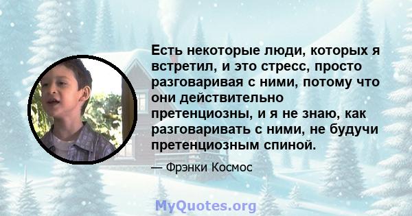 Есть некоторые люди, которых я встретил, и это стресс, просто разговаривая с ними, потому что они действительно претенциозны, и я не знаю, как разговаривать с ними, не будучи претенциозным спиной.