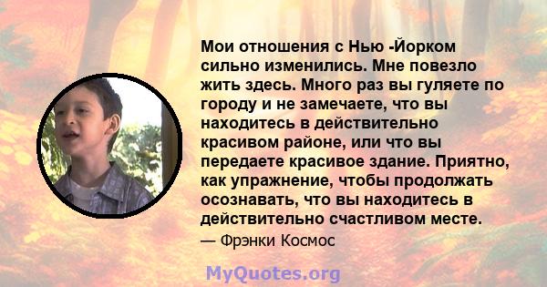 Мои отношения с Нью -Йорком сильно изменились. Мне повезло жить здесь. Много раз вы гуляете по городу и не замечаете, что вы находитесь в действительно красивом районе, или что вы передаете красивое здание. Приятно, как 