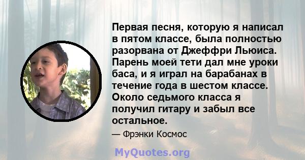 Первая песня, которую я написал в пятом классе, была полностью разорвана от Джеффри Льюиса. Парень моей тети дал мне уроки баса, и я играл на барабанах в течение года в шестом классе. Около седьмого класса я получил