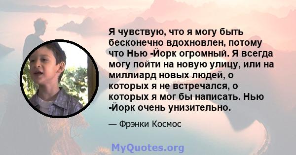 Я чувствую, что я могу быть бесконечно вдохновлен, потому что Нью -Йорк огромный. Я всегда могу пойти на новую улицу, или на миллиард новых людей, о которых я не встречался, о которых я мог бы написать. Нью -Йорк очень