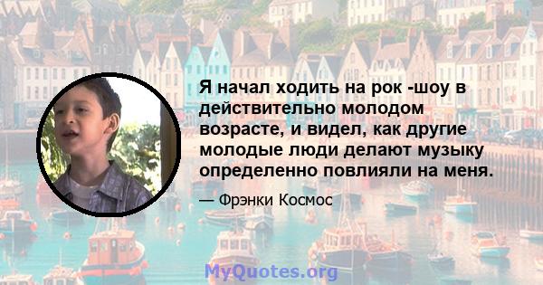 Я начал ходить на рок -шоу в действительно молодом возрасте, и видел, как другие молодые люди делают музыку определенно повлияли на меня.