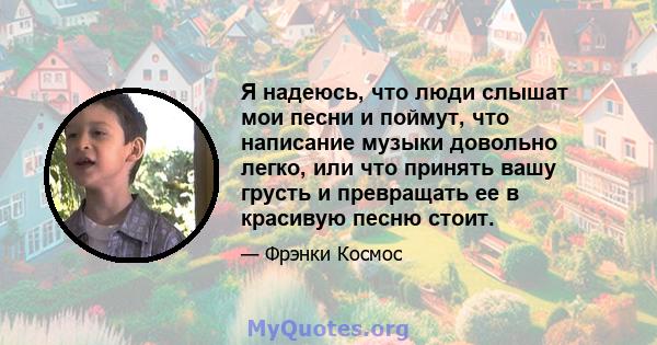 Я надеюсь, что люди слышат мои песни и поймут, что написание музыки довольно легко, или что принять вашу грусть и превращать ее в красивую песню стоит.