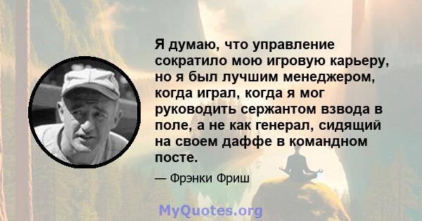 Я думаю, что управление сократило мою игровую карьеру, но я был лучшим менеджером, когда играл, когда я мог руководить сержантом взвода в поле, а не как генерал, сидящий на своем даффе в командном посте.