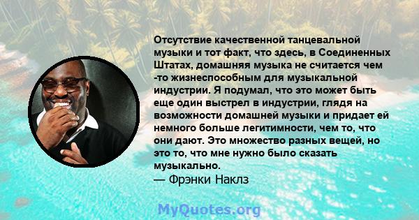 Отсутствие качественной танцевальной музыки и тот факт, что здесь, в Соединенных Штатах, домашняя музыка не считается чем -то жизнеспособным для музыкальной индустрии. Я подумал, что это может быть еще один выстрел в