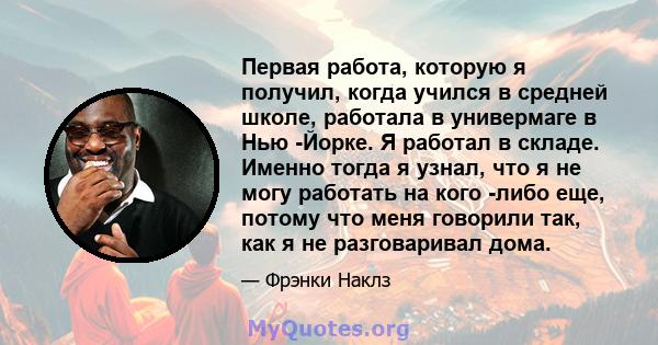 Первая работа, которую я получил, когда учился в средней школе, работала в универмаге в Нью -Йорке. Я работал в складе. Именно тогда я узнал, что я не могу работать на кого -либо еще, потому что меня говорили так, как я 