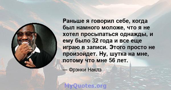 Раньше я говорил себе, когда был намного моложе, что я не хотел просыпаться однажды, и ему было 32 года и все еще играю в записи. Этого просто не произойдет. Ну, шутка на мне, потому что мне 56 лет.