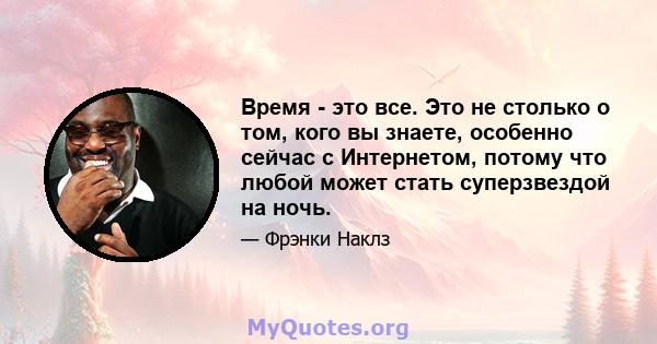 Время - это все. Это не столько о том, кого вы знаете, особенно сейчас с Интернетом, потому что любой может стать суперзвездой на ночь.