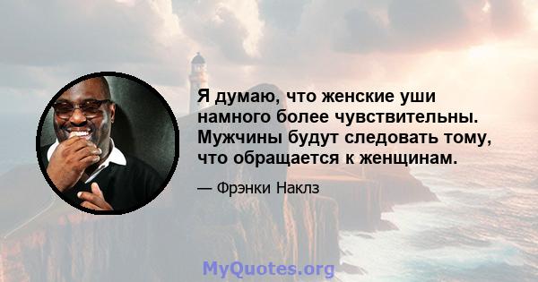 Я думаю, что женские уши намного более чувствительны. Мужчины будут следовать тому, что обращается к женщинам.