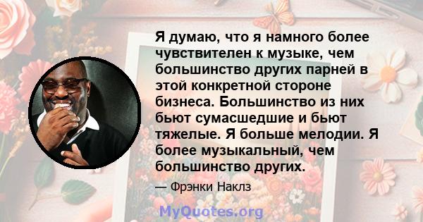 Я думаю, что я намного более чувствителен к музыке, чем большинство других парней в этой конкретной стороне бизнеса. Большинство из них бьют сумасшедшие и бьют тяжелые. Я больше мелодии. Я более музыкальный, чем