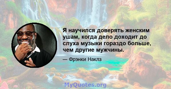 Я научился доверять женским ушам, когда дело доходит до слуха музыки гораздо больше, чем другие мужчины.