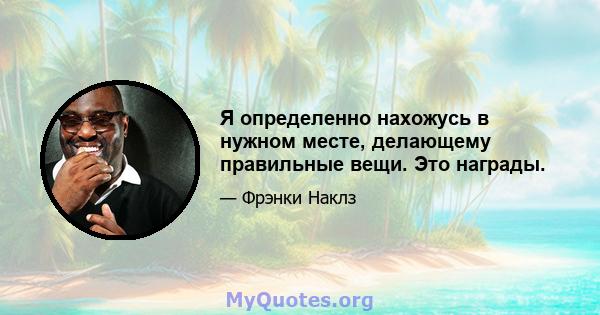 Я определенно нахожусь в нужном месте, делающему правильные вещи. Это награды.