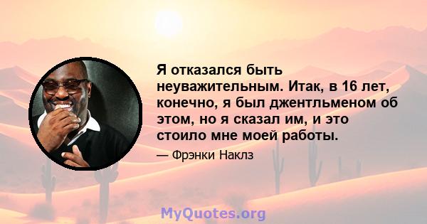 Я отказался быть неуважительным. Итак, в 16 лет, конечно, я был джентльменом об этом, но я сказал им, и это стоило мне моей работы.