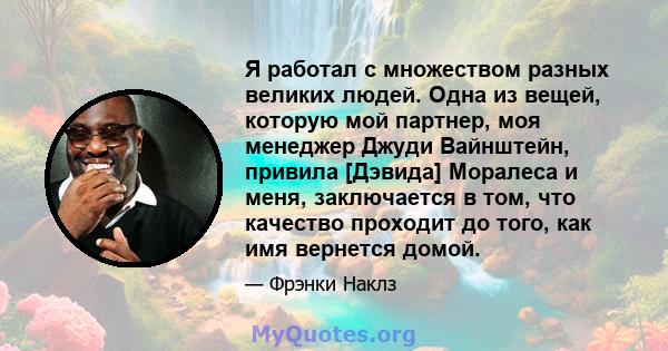 Я работал с множеством разных великих людей. Одна из вещей, которую мой партнер, моя менеджер Джуди Вайнштейн, привила [Дэвида] Моралеса и меня, заключается в том, что качество проходит до того, как имя вернется домой.