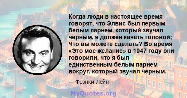 Когда люди в настоящее время говорят, что Элвис был первым белым парнем, который звучал черным, я должен качать головой; Что вы можете сделать? Во время «Это мое желание» в 1947 году они говорили, что я был единственным 