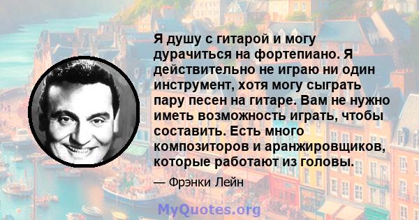 Я душу с гитарой и могу дурачиться на фортепиано. Я действительно не играю ни один инструмент, хотя могу сыграть пару песен на гитаре. Вам не нужно иметь возможность играть, чтобы составить. Есть много композиторов и