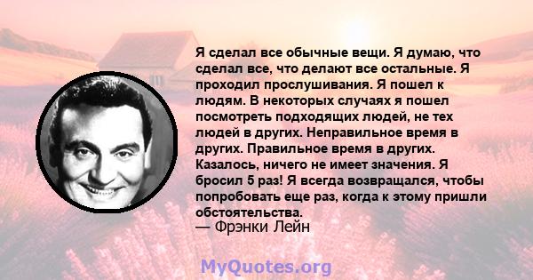 Я сделал все обычные вещи. Я думаю, что сделал все, что делают все остальные. Я проходил прослушивания. Я пошел к людям. В некоторых случаях я пошел посмотреть подходящих людей, не тех людей в других. Неправильное время 