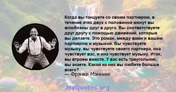 Когда вы танцуете со своим партнером, в течение этих двух с половиной минут вы влюблены друг в друга. Вы соответствуете друг другу с помощью движений, которые вы делаете. Это роман, между вами и вашим партнером и