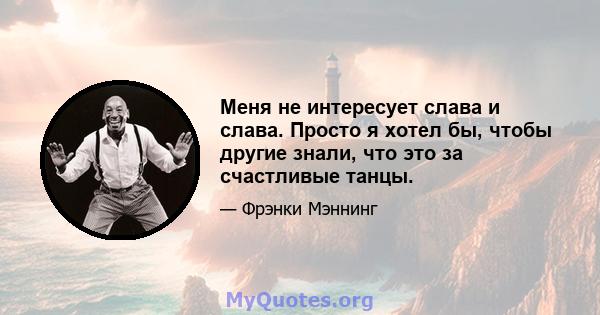 Меня не интересует слава и слава. Просто я хотел бы, чтобы другие знали, что это за счастливые танцы.