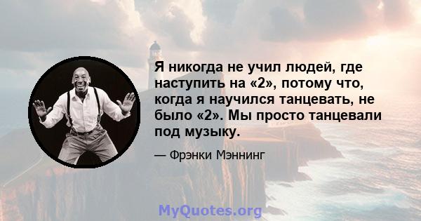 Я никогда не учил людей, где наступить на «2», потому что, когда я научился танцевать, не было «2». Мы просто танцевали под музыку.