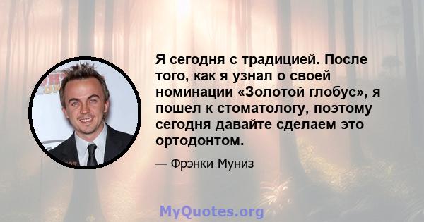 Я сегодня с традицией. После того, как я узнал о своей номинации «Золотой глобус», я пошел к стоматологу, поэтому сегодня давайте сделаем это ортодонтом.