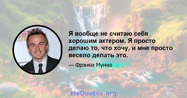 Я вообще не считаю себя хорошим актером. Я просто делаю то, что хочу, и мне просто весело делать это.