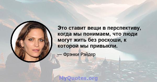 Это ставит вещи в перспективу, когда мы понимаем, что люди могут жить без роскоши, к которой мы привыкли.