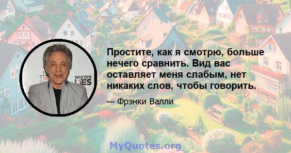 Простите, как я смотрю, больше нечего сравнить. Вид вас оставляет меня слабым, нет никаких слов, чтобы говорить.