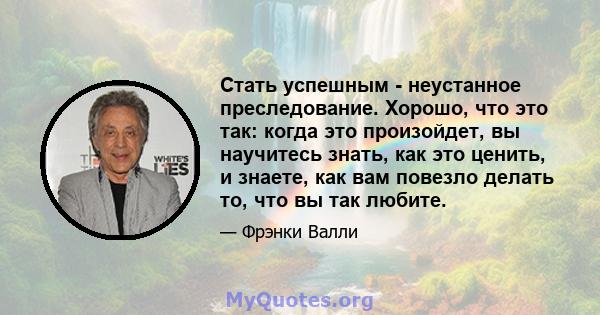 Стать успешным - неустанное преследование. Хорошо, что это так: когда это произойдет, вы научитесь знать, как это ценить, и знаете, как вам повезло делать то, что вы так любите.