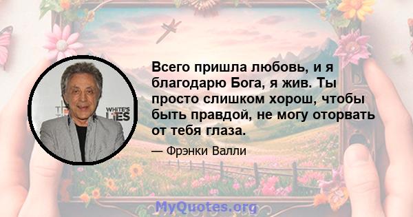 Всего пришла любовь, и я благодарю Бога, я жив. Ты просто слишком хорош, чтобы быть правдой, не могу оторвать от тебя глаза.